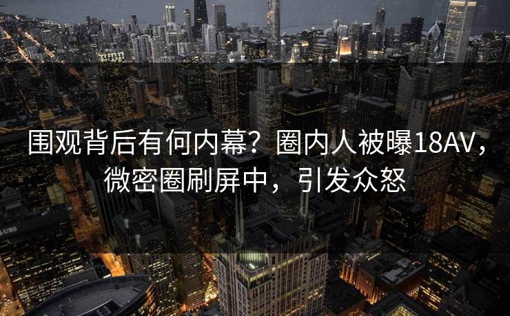 围观背后有何内幕？圈内人被曝18AV，微密圈刷屏中，引发众怒