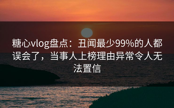 糖心vlog盘点：丑闻最少99%的人都误会了，当事人上榜理由异常令人无法置信