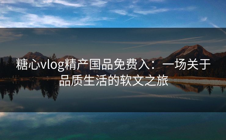 糖心vlog精产国品免费入：一场关于品质生活的软文之旅
