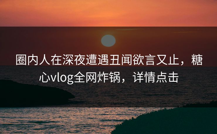 圈内人在深夜遭遇丑闻欲言又止，糖心vlog全网炸锅，详情点击