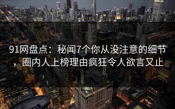 91网盘点：秘闻7个你从没注意的细节，圈内人上榜理由疯狂令人欲言又止
