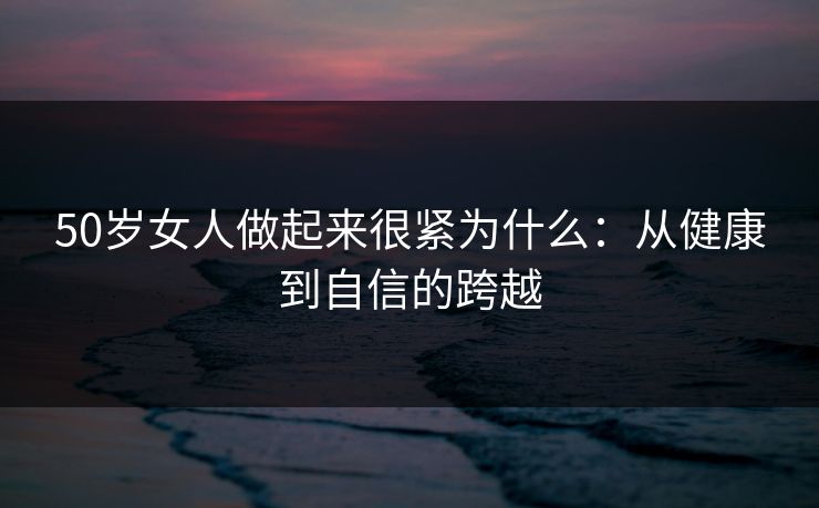 50岁女人做起来很紧为什么：从健康到自信的跨越