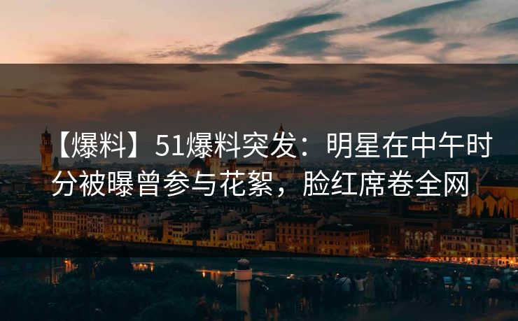 【爆料】51爆料突发：明星在中午时分被曝曾参与花絮，脸红席卷全网