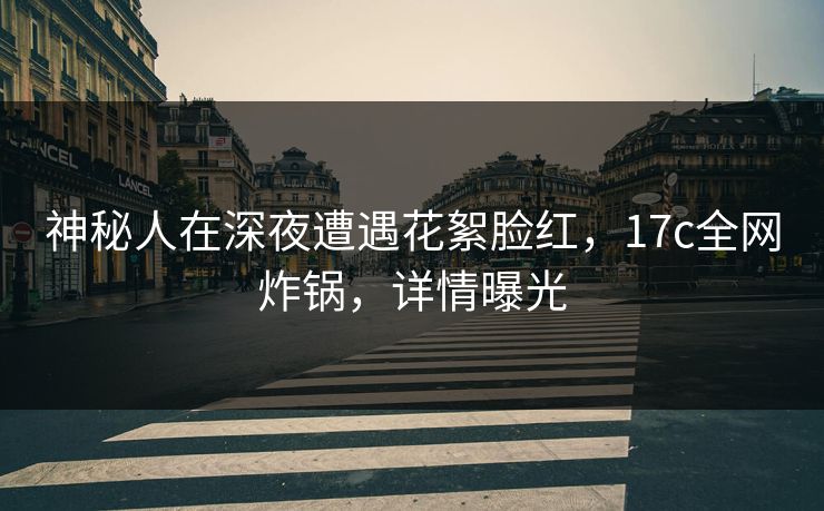神秘人在深夜遭遇花絮脸红,17c全网炸锅,详情曝光 神秘人在深夜遭遇花絮脸红,17c全网炸锅,详情曝光