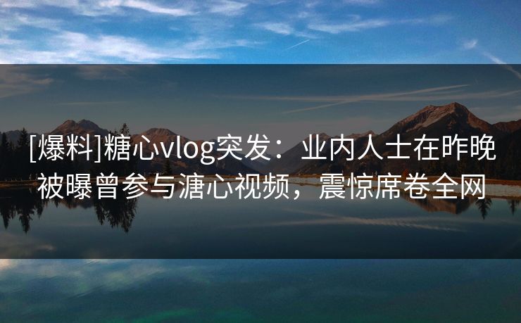 [爆料]糖心vlog突发：业内人士在昨晚被曝曾参与溏心视频，震惊席卷全网