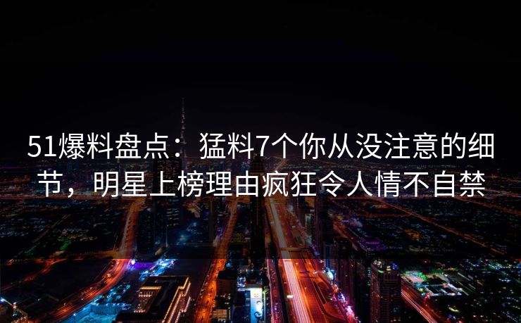 51爆料盘点:猛料7个你从没注意的细节,明星上榜理由疯狂令人情不自禁 51爆料盘点:猛料7个你从没注意的细节,明星上榜理由疯狂令人情不自禁