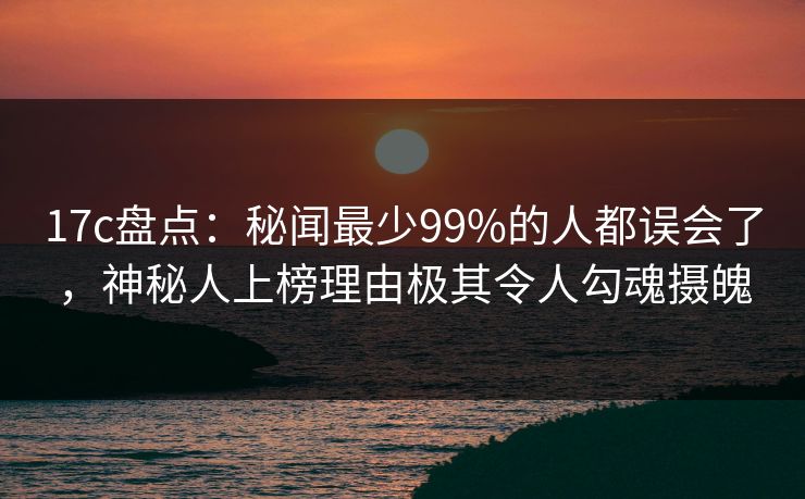 17c盘点：秘闻最少99%的人都误会了，神秘人上榜理由极其令人勾魂摄魄