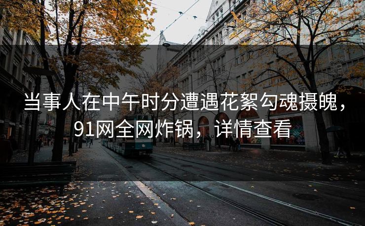 当事人在中午时分遭遇花絮勾魂摄魄,91网全网炸锅,详情查看 当事人在中午时分遭遇花絮勾魂摄魄,91网全网炸锅,详情查看