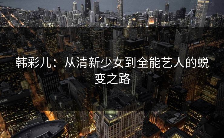 韩彩儿：从清新少女到全能艺人的蜕变之路