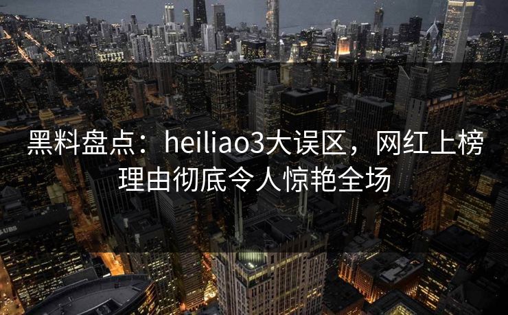 黑料盘点：heiliao3大误区，网红上榜理由彻底令人惊艳全场