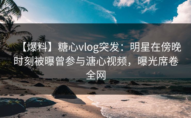 【爆料】糖心vlog突发：明星在傍晚时刻被曝曾参与溏心视频，曝光席卷全网