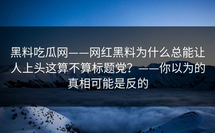 黑料吃瓜网——网红黑料为什么总能让人上头这算不算标题党？——你以为的真相可能是反的