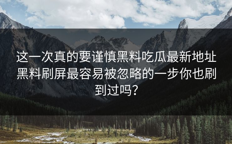 这一次真的要谨慎黑料吃瓜最新地址黑料刷屏最容易被忽略的一步你也刷到过吗？