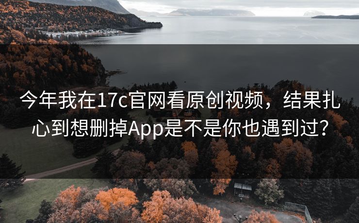 今年我在17c官网看原创视频，结果扎心到想删掉App是不是你也遇到过？