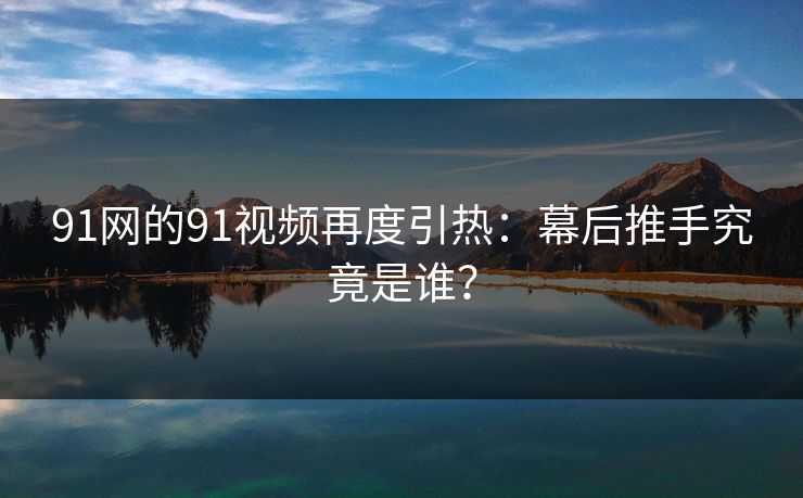 91网的91视频再度引热：幕后推手究竟是谁？