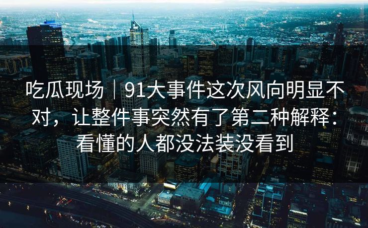 吃瓜现场｜91大事件这次风向明显不对，让整件事突然有了第二种解释：看懂的人都没法装没看到