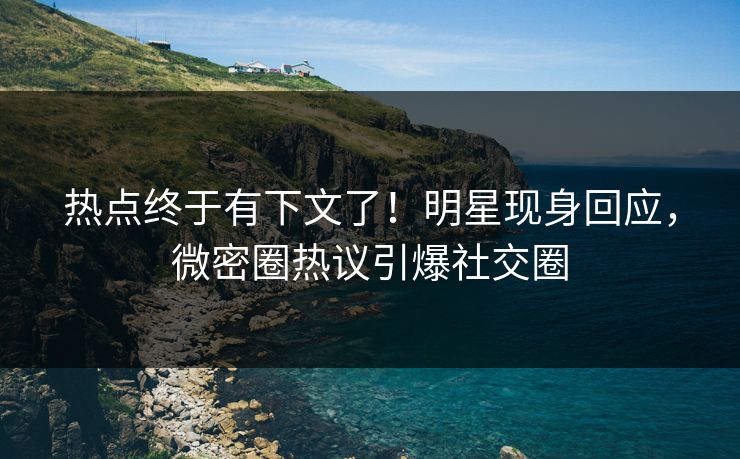 热点终于有下文了！明星现身回应，微密圈热议引爆社交圈