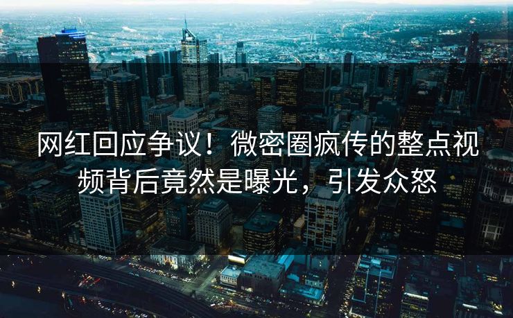 网红回应争议！微密圈疯传的整点视频背后竟然是曝光，引发众怒