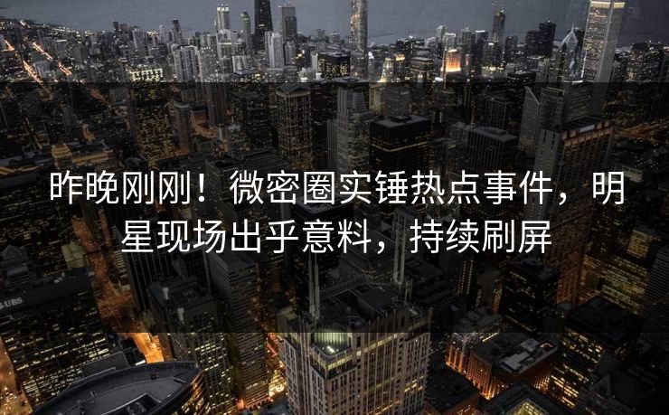 昨晚刚刚！微密圈实锤热点事件，明星现场出乎意料，持续刷屏