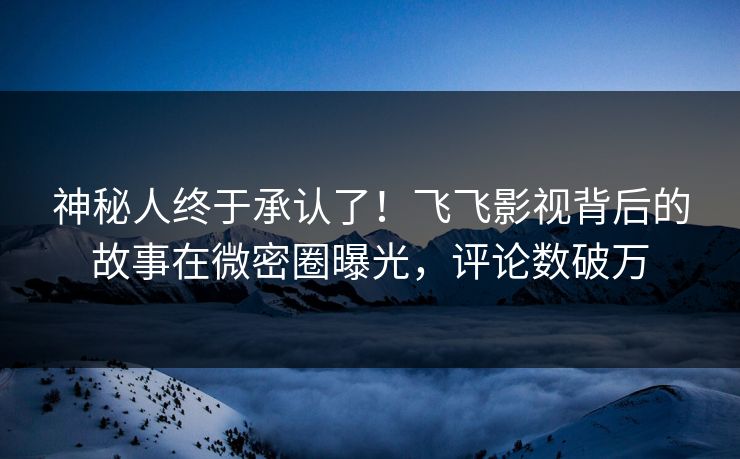 神秘人终于承认了！飞飞影视背后的故事在微密圈曝光，评论数破万