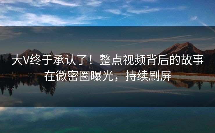 大V终于承认了！整点视频背后的故事在微密圈曝光，持续刷屏