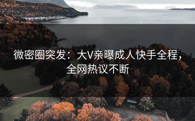 微密圈突发：大V亲曝成人快手全程，全网热议不断