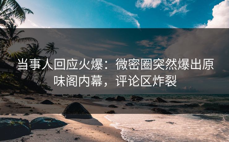 当事人回应火爆：微密圈突然爆出原味阁内幕，评论区炸裂
