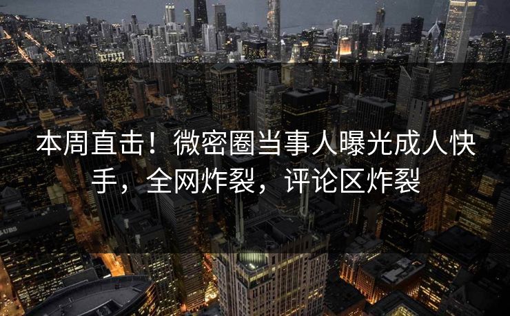 本周直击！微密圈当事人曝光成人快手，全网炸裂，评论区炸裂