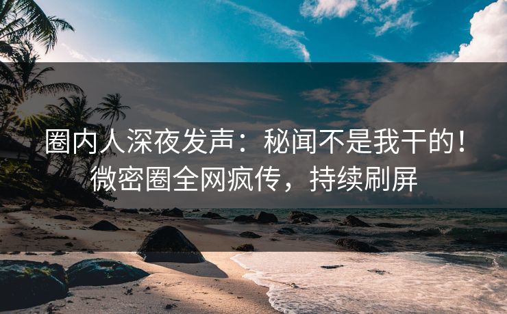 圈内人深夜发声：秘闻不是我干的！微密圈全网疯传，持续刷屏