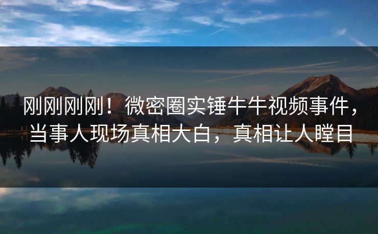 刚刚刚刚！微密圈实锤牛牛视频事件，当事人现场真相大白，真相让人瞠目