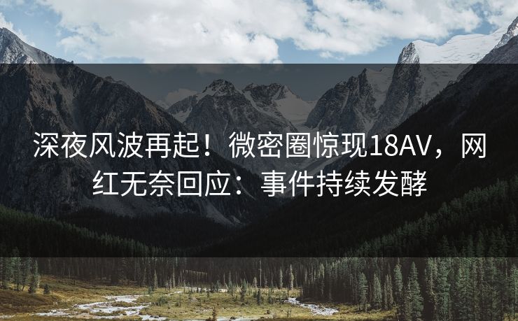 深夜风波再起！微密圈惊现18AV，网红无奈回应：事件持续发酵