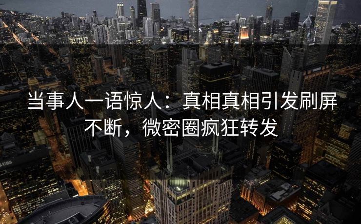 当事人一语惊人：真相真相引发刷屏不断，微密圈疯狂转发