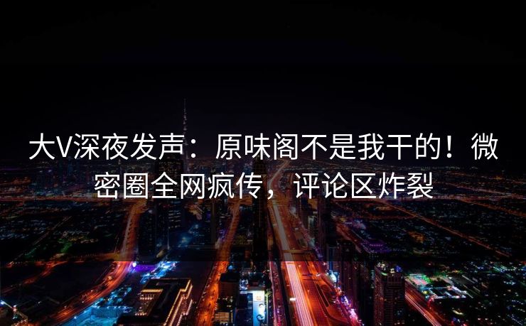 大V深夜发声：原味阁不是我干的！微密圈全网疯传，评论区炸裂