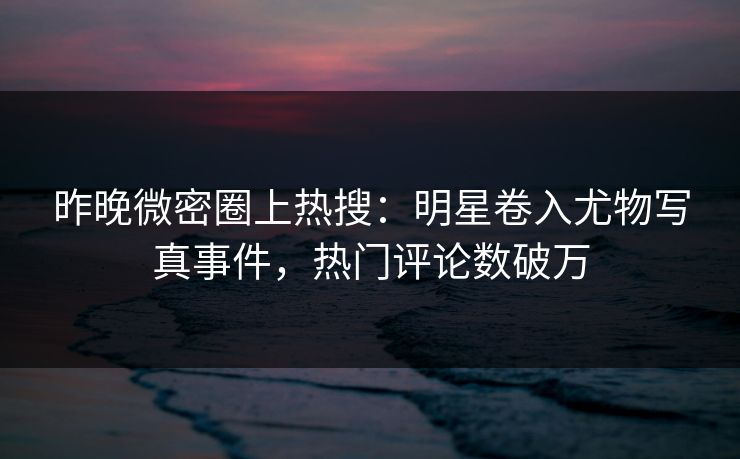 昨晚微密圈上热搜：明星卷入尤物写真事件，热门评论数破万