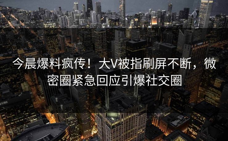 今晨爆料疯传！大V被指刷屏不断，微密圈紧急回应引爆社交圈