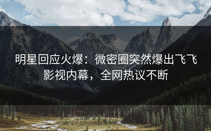 明星回应火爆：微密圈突然爆出飞飞影视内幕，全网热议不断