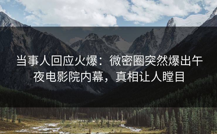 当事人回应火爆：微密圈突然爆出午夜电影院内幕，真相让人瞠目