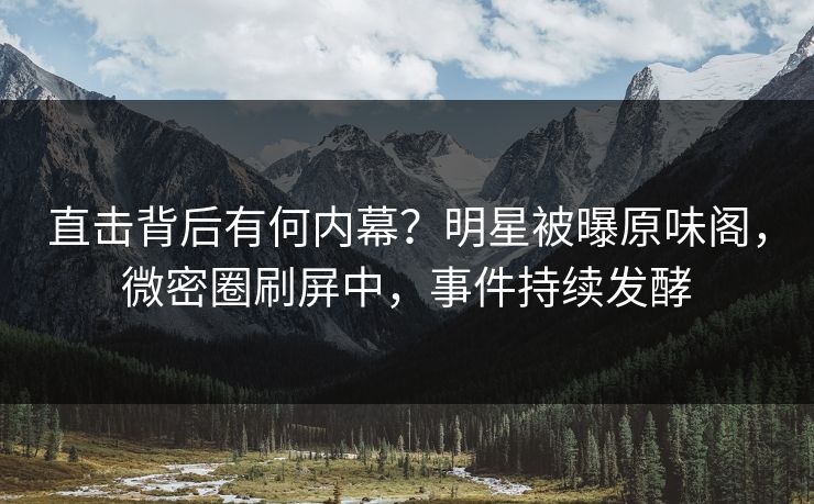 直击背后有何内幕？明星被曝原味阁，微密圈刷屏中，事件持续发酵