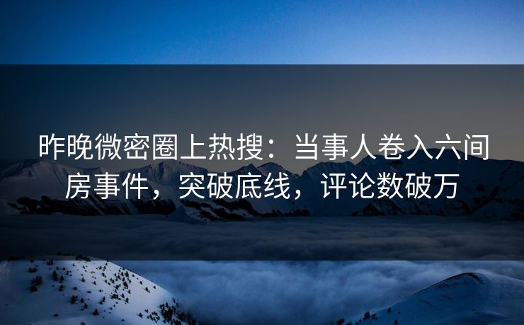 昨晚微密圈上热搜：当事人卷入六间房事件，突破底线，评论数破万