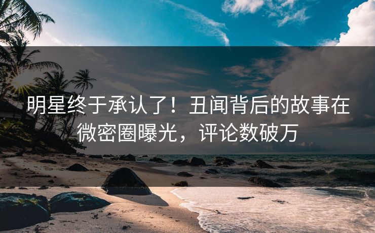 明星终于承认了！丑闻背后的故事在微密圈曝光，评论数破万