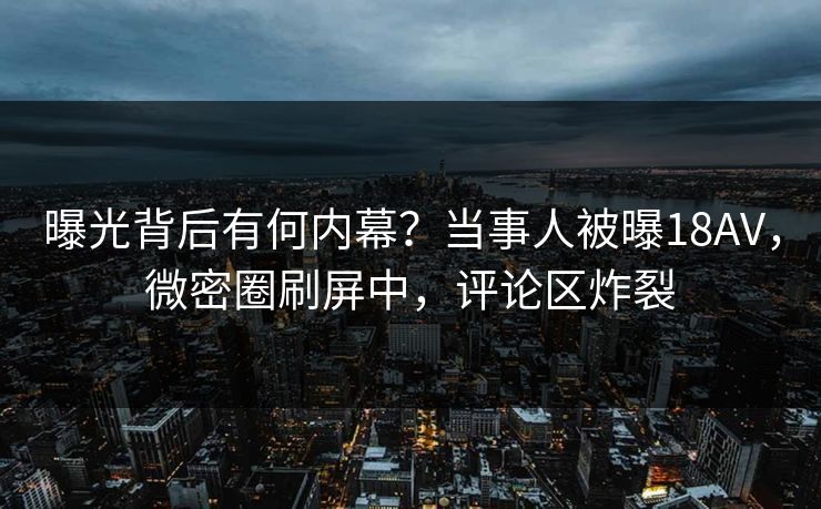 曝光背后有何内幕？当事人被曝18AV，微密圈刷屏中，评论区炸裂