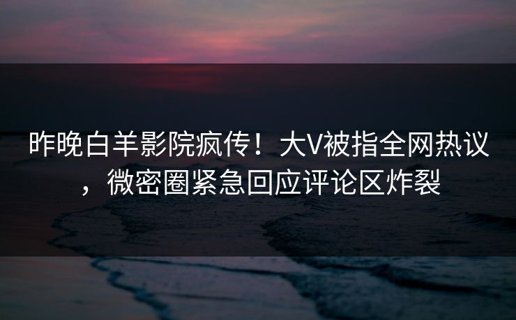 昨晚白羊影院疯传！大V被指全网热议，微密圈紧急回应评论区炸裂