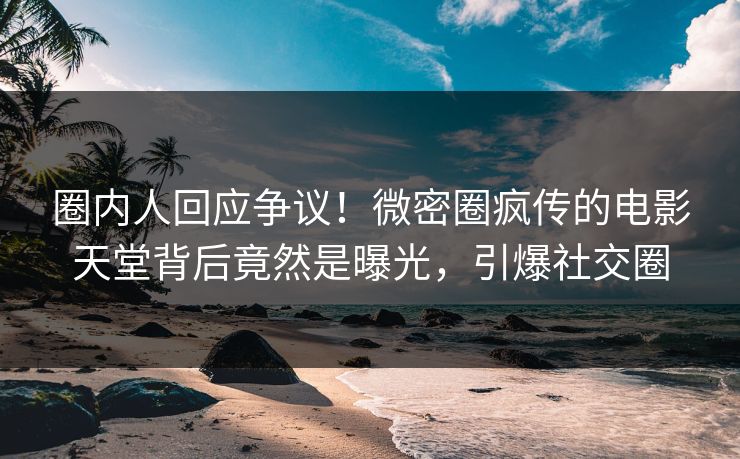 圈内人回应争议！微密圈疯传的电影天堂背后竟然是曝光，引爆社交圈