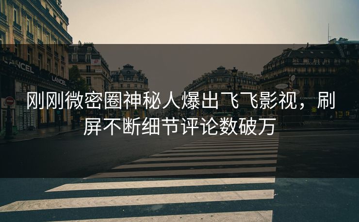 刚刚微密圈神秘人爆出飞飞影视，刷屏不断细节评论数破万