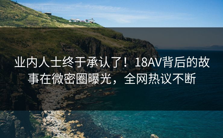 业内人士终于承认了！18AV背后的故事在微密圈曝光，全网热议不断