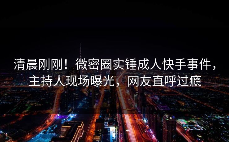 清晨刚刚！微密圈实锤成人快手事件，主持人现场曝光，网友直呼过瘾