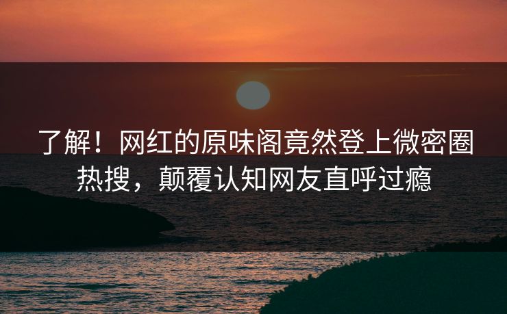 了解！网红的原味阁竟然登上微密圈热搜，颠覆认知网友直呼过瘾