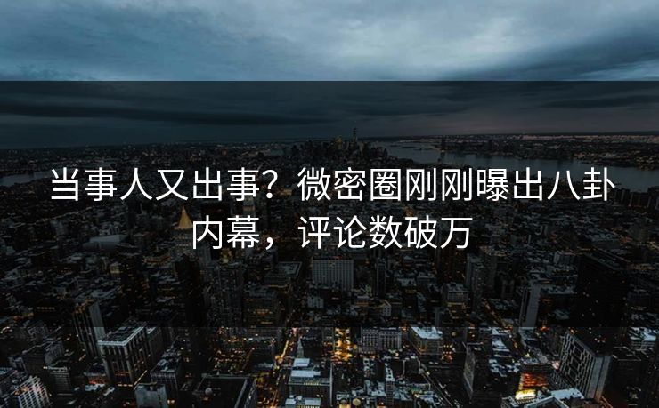 当事人又出事？微密圈刚刚曝出八卦内幕，评论数破万