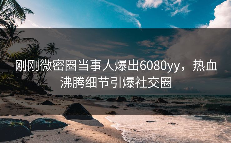 刚刚微密圈当事人爆出6080yy，热血沸腾细节引爆社交圈
