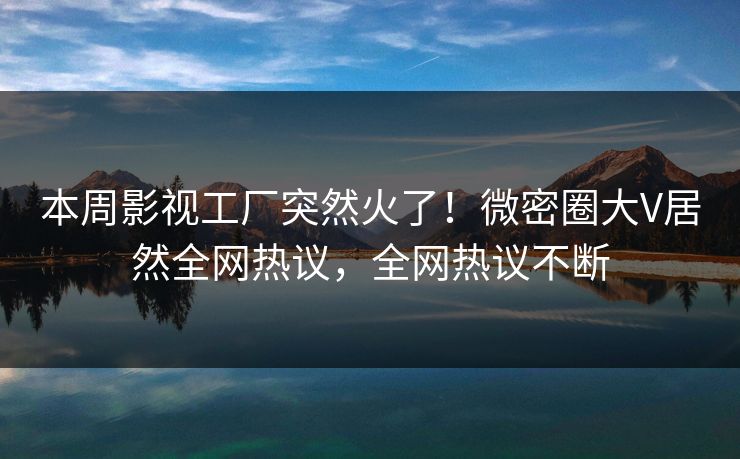 本周影视工厂突然火了！微密圈大V居然全网热议，全网热议不断